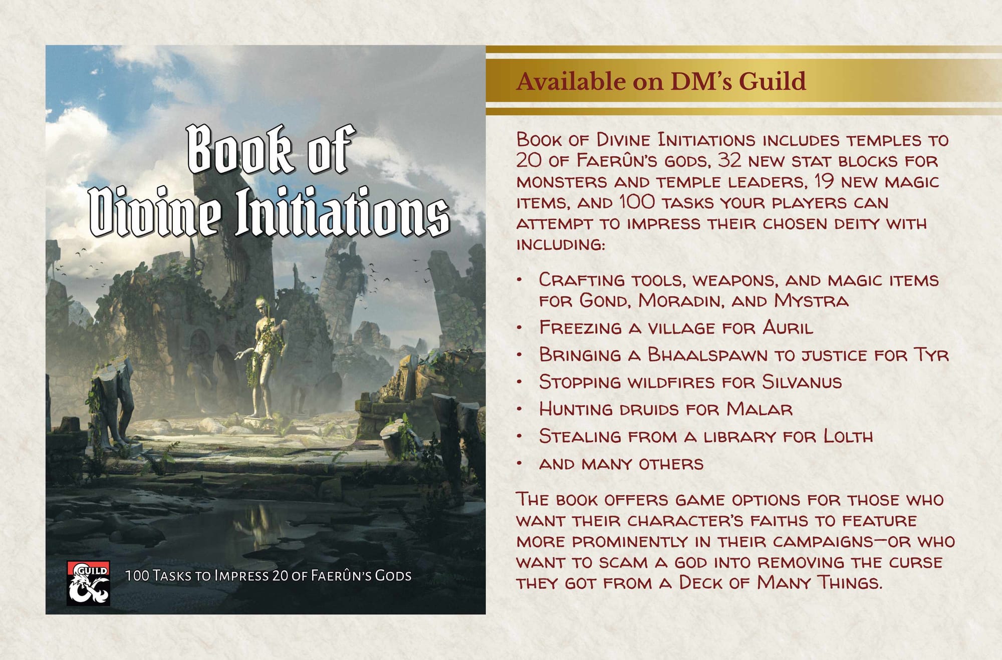 Cover of Book of Divine Initiations Available on DM's Guild Book of Divine Initiations includes temples to 20 of Faerûn’s gods, 32 new stat blocks for monsters and temple leaders, 19 new magic items, and 100 tasks your players can attempt to impress their chosen deity with including: • Crafting tools, weapons, and magic items for Gond, Moradin, and Mystra • Freezing a village for Auril • Bringing a Bhaalspawn to justice for Tyr • Stopping wildfires for Silvanus • Hunting druids for Malar • Stealing from a library for Lolth • and many others The book offers game options for those who want their character’s faiths to feature more prominently in their campaigns—or who want to scam a god into removing the curse they got from a Deck of Many Things.