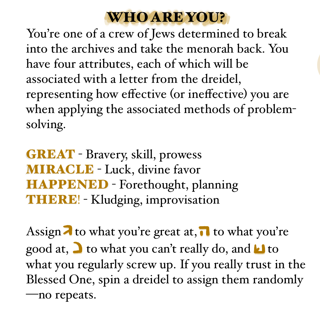 WHO ARE YOU? You’re one of a crew of Jews determined to break into the archives and take the menorah back. You have four attributes, each of which will be associated with a letter from the dreidel, representing how effective (or ineffective) you are when applying the associated methods of problem-solving. GREAT - Bravery, skill, prowess MIRACLE - Luck, divine favor HAPPENED - Forethought, planning THERE! - Kludging, improvisation Assign ג to what you’re great at, ה to what you’re good at, נ to what you can’t really do, and ש to what you regularly screw up. If you really trust in the Blessed One, spin a dreidel to assign them randomly—no repeats.