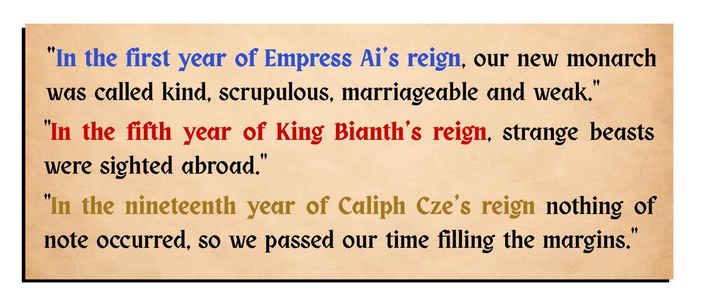 "In the first year of Empress Ai's reign, our new monarch was called kind, scrupulous, marriageable and weak." / "In the fifth year of King Bianth's reign, strange beasts were sighted abroad." / "In the nineteenth year of Caliph Cze's reign nothing of note occurred, so we passed our time filling the margins"