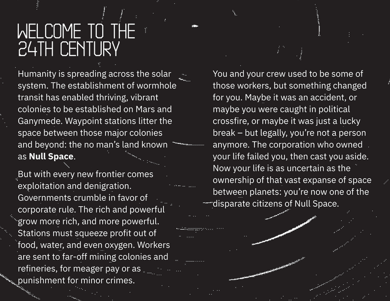 Welcome to the 24th Century. Humanity is spreading across the solar system. The establishment of wormhole transit has enabled thriving, vibrant colonies to be established on Mars and Ganymede. Waypoint stations litter the space between those major colonies and beyond: the no man’s land known as Null Space. But with every new frontier comes exploitation and denigration. Governments crumble in favor of corporate rule. The rich and powerful grow more rich, and more powerful. Stations must squeeze profit out of food, water, and even oxygen. Workers are sent to far-off mining colonies and refineries, for meager pay or as punishment for minor crimes.  You and your crew used to be some of those workers, but something changed for you. Maybe it was an accident, or maybe you were caught in political crossfire, or maybe it was just a lucky break – but legally, you’re not a person anymore. The corporation who owned your life failed you, then cast you aside. Now your life is as uncertain as the ownership of that vast expanse of space between planets: you’re now one of the disparate citizens of Null Space.