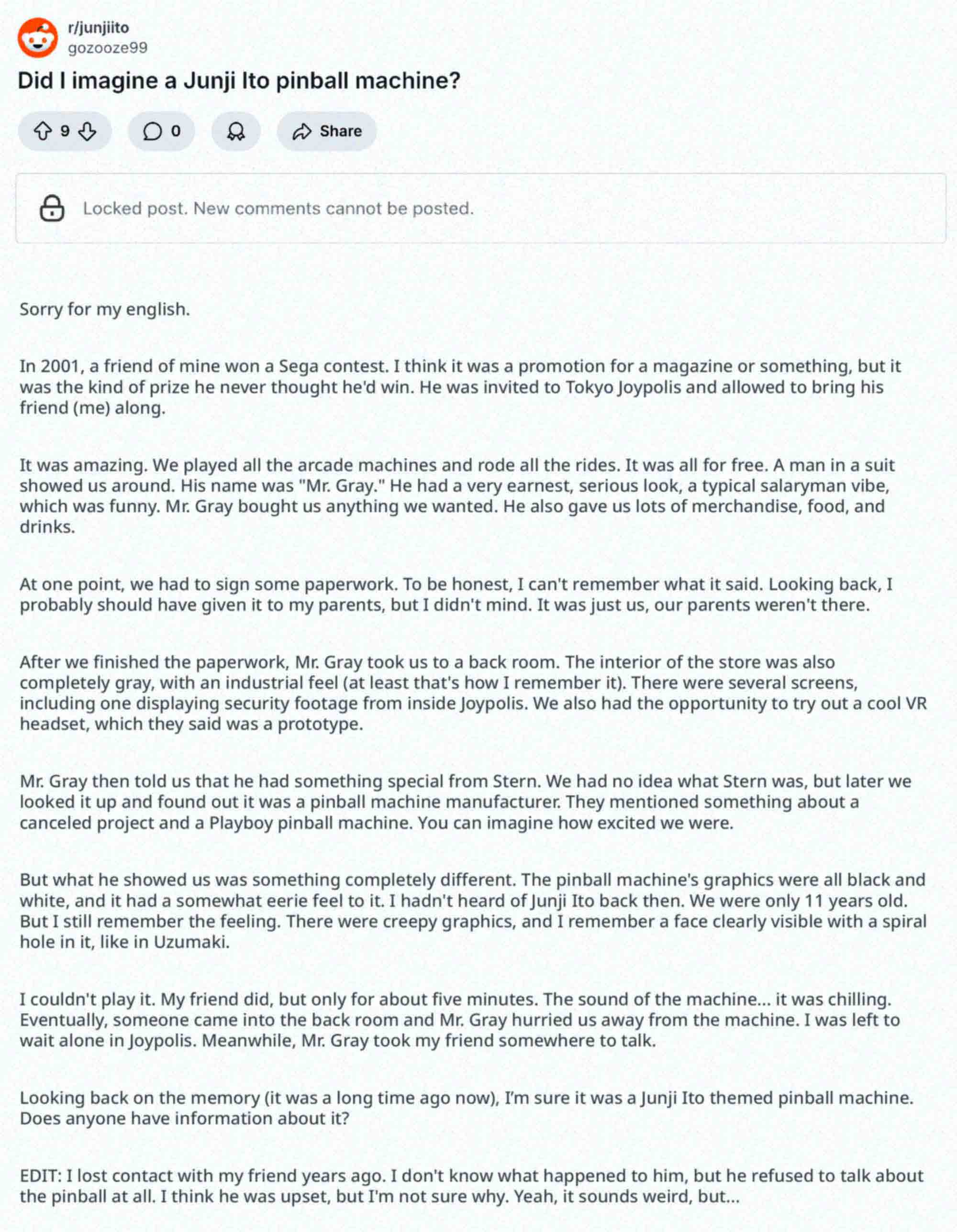 A Reddit post by user gozooze99 entitled: Did I imagine a Junji Ito pinball machine? "Sorry for my english.  In 2001, a friend of mine won a Sega contest. I think it was a promotion for a magazine or something, but it was the kind of prize he never thought he'd win. He was invited to Tokyo Joypolis and allowed to bring his friend (me) along.  It was amazing. We played all the arcade machines and rode all the rides. It was all for free. A man in a suit showed us around. His name was "Mr. Gray." He had a very earnest, serious look, a typical salaryman vibe, which was funny. Mr. Gray bought us anything we wanted. He also gave us lots of merchandise, food, and drinks.  At one point, we had to sign some paperwork. To be honest, I can't remember what it said. Looking back, I probably should have given it to my parents, but I didn't mind. It was just us, our parents weren't there.  After we finished the paperwork, Mr. Gray took us to a back room. The interior of the store was also completely gray, with an industrial feel (at least that's how I remember it). There were several screens, including one displaying security footage from inside Joypolis. We also had the opportunity to try out a cool VR headset, which they said was a prototype.  Mr. Gray then told us that he had something special from Stern. We had no idea what Stern was, but later we looked it up and found out it was a pinball machine manufacturer. They mentioned something about a canceled project and a Playboy pinball machine. You can imagine how excited we were.  But what he showed us was something completely different. The pinball machine's graphics were all black and white, and it had a somewhat eerie feel to it. I hadn't heard of Junji Ito back then. We were only 11 years old. But I still remember the feeling. There were creepy graphics, and I remember a face clearly visible with a spiral hole in it, like in Uzumaki.  I couldn't play it. My friend did, but only for about five minutes. The sound of the machine... it was chilling. Eventually, someone came into the back room and Mr. Gray hurried us away from the machine. I was left to wait alone in Joypolis. Meanwhile, Mr. Gray took my friend somewhere to talk.  Looking back on the memory (it was a long time ago now), I’m sure it was a Junji Ito themed pinball machine. Does anyone have information about it?  EDIT: I lost contact with my friend years ago. I don't know what happened to him, but he refused to talk about the pinball at all. I think he was upset, but I'm not sure why. Yeah, it sounds weird, but..."