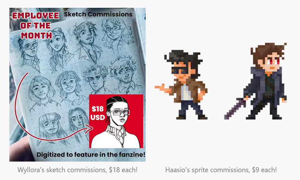 2 graphics showing example commissions. On the left, a page of pencil sketches and an example of the same sketch in digital black and white with a solid color background. The graphic reads "Employee of the Month. Sketch Commissions. Digitized to feature in the fanzine!" The caption for the left side reads "Wyllora's sketch commissions, $18 each!" On the right, 2 pixel sprites, 1 of a cool guy with sunglasses, and the other of a cool guy with a sword. The caption reads "Haasio's sprite commissions, $9 each!"